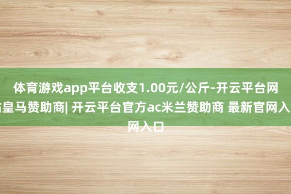 体育游戏app平台收支1.00元/公斤-开云平台网站皇马赞助商| 开云平台官方ac米兰赞助商 最新官网入口